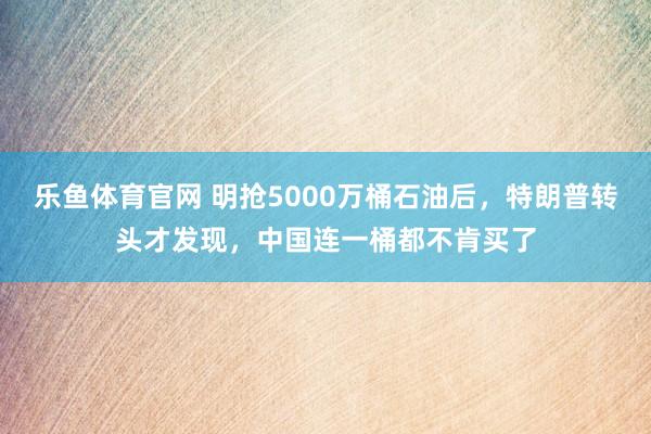 乐鱼体育官网 明抢5000万桶石油后，特朗普转头才发现，中国连一桶都不肯买了