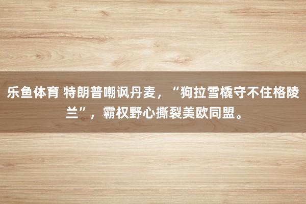 乐鱼体育 特朗普嘲讽丹麦，“狗拉雪橇守不住格陵兰”，霸权野心撕裂美欧同盟。