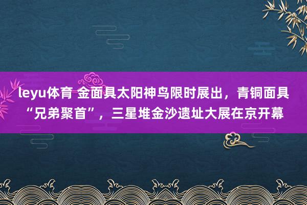 leyu体育 金面具太阳神鸟限时展出，青铜面具“兄弟聚首”，三星堆金沙遗址大展在京开幕