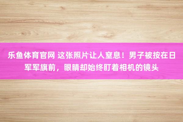 乐鱼体育官网 这张照片让人窒息！男子被按在日军军旗前，眼睛却始终盯着相机的镜头