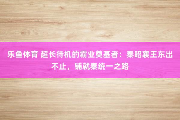 乐鱼体育 超长待机的霸业奠基者：秦昭襄王东出不止，铺就秦统一之路