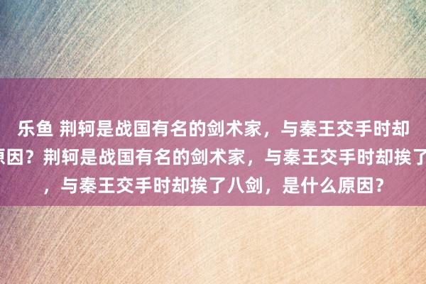 乐鱼 荆轲是战国有名的剑术家，与秦王交手时却挨了八剑，是什么原因？荆轲是战国有名的剑术家，与秦王交手时却挨了八剑，是什么原因？