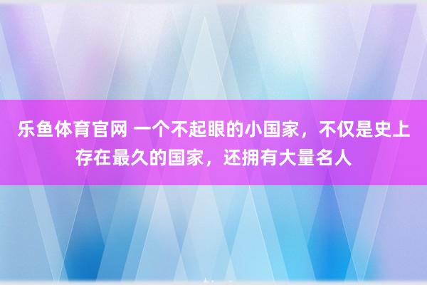 乐鱼体育官网 一个不起眼的小国家，不仅是史上存在最久的国家，还拥有大量名人