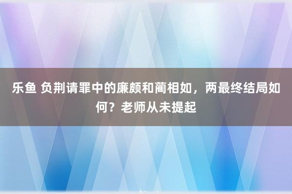 乐鱼 负荆请罪中的廉颇和蔺相如，两最终结局如何？老师从未提起