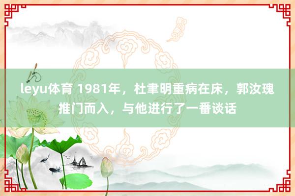 leyu体育 1981年，杜聿明重病在床，郭汝瑰推门而入，与他进行了一番谈话