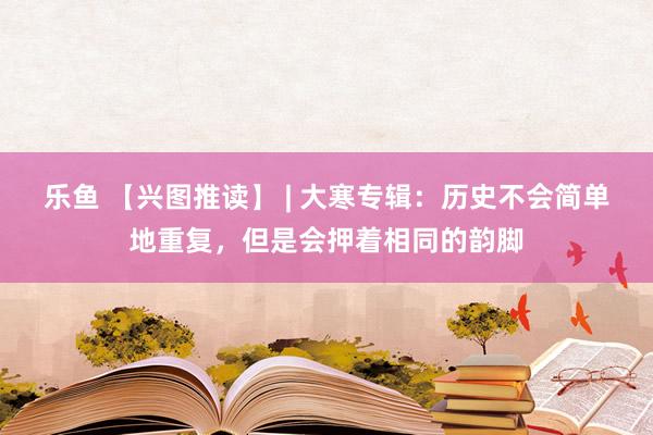 乐鱼 【兴图推读】 | 大寒专辑：历史不会简单地重复，但是会押着相同的韵脚