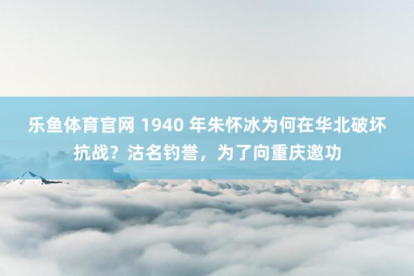 乐鱼体育官网 1940 年朱怀冰为何在华北破坏抗战？沽名钓誉，为了向重庆邀功