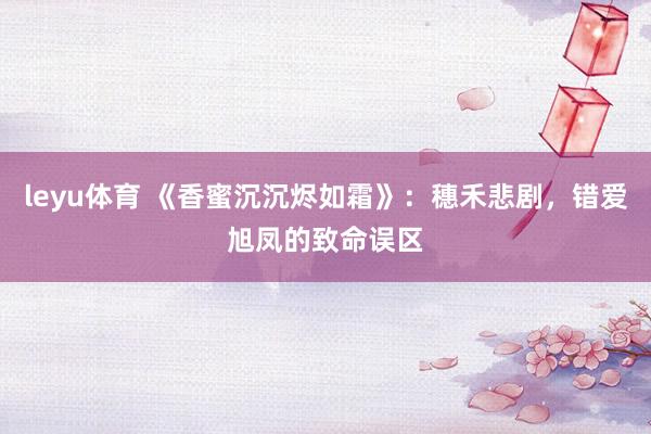 leyu体育 《香蜜沉沉烬如霜》：穗禾悲剧，错爱旭凤的致命误区