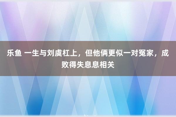 乐鱼 一生与刘虞杠上，但他俩更似一对冤家，成败得失息息相关