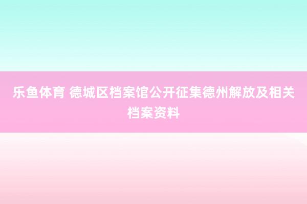 乐鱼体育 德城区档案馆公开征集德州解放及相关档案资料