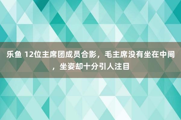 乐鱼 12位主席团成员合影，毛主席没有坐在中间，坐姿却十分引人注目