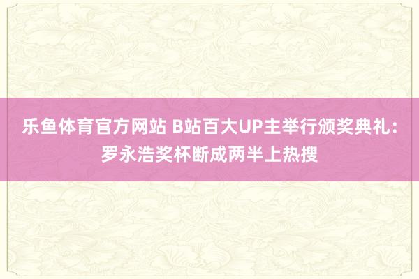 乐鱼体育官方网站 B站百大UP主举行颁奖典礼：罗永浩奖杯断成两半上热搜