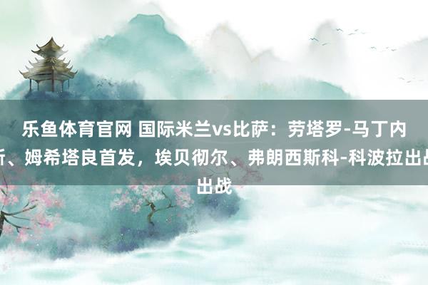 乐鱼体育官网 国际米兰vs比萨：劳塔罗-马丁内斯、姆希塔良首发，埃贝彻尔、弗朗西斯科-科波拉出战