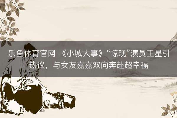 乐鱼体育官网 《小城大事》“惊现”演员王星引热议，与女友嘉嘉双向奔赴超幸福