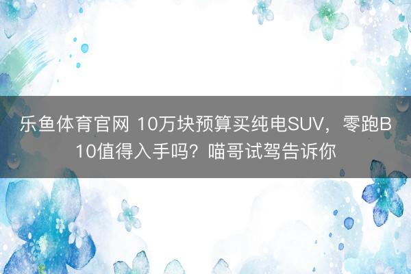 乐鱼体育官网 10万块预算买纯电SUV，零跑B10值得入手吗？喵哥试驾告诉你