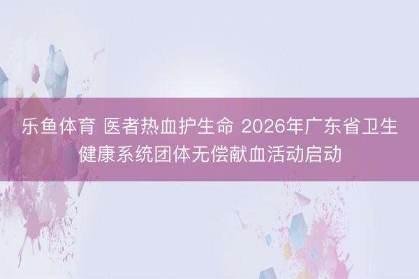 乐鱼体育 医者热血护生命 2026年广东省卫生健康系统团体无偿献血活动启动