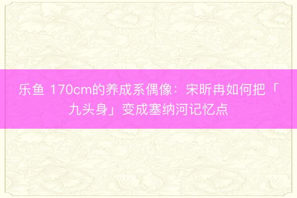 乐鱼 170cm的养成系偶像：宋昕冉如何把「九头身」变成塞纳河记忆点