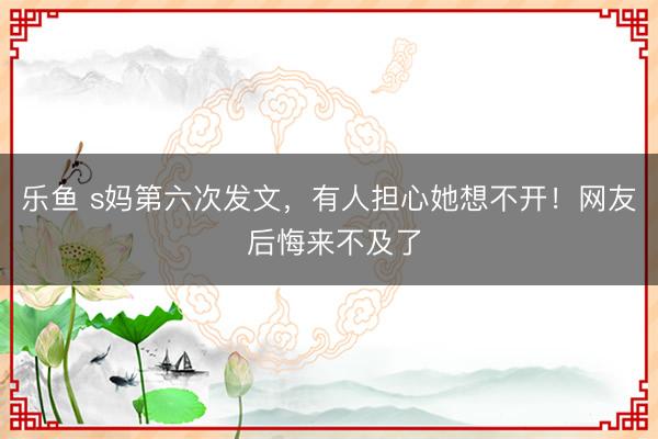 乐鱼 s妈第六次发文，有人担心她想不开！网友 后悔来不及了