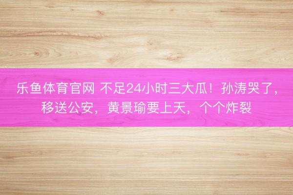 乐鱼体育官网 不足24小时三大瓜！孙涛哭了，移送公安，黄景瑜要上天，个个炸裂
