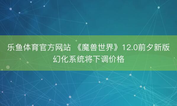 乐鱼体育官方网站 《魔兽世界》12.0前夕新版幻化系统将下调价格
