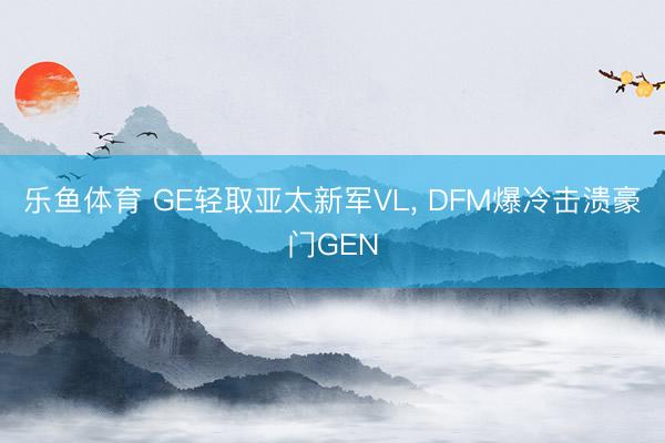乐鱼体育 GE轻取亚太新军VL, DFM爆冷击溃豪门GEN