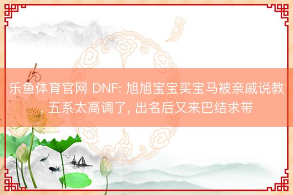 乐鱼体育官网 DNF: 旭旭宝宝买宝马被亲戚说教, 五系太高调了, 出名后又来巴结求带