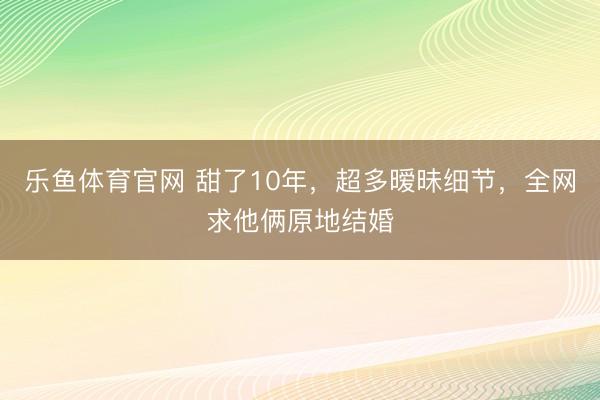 乐鱼体育官网 甜了10年，超多暧昧细节，全网求他俩原地结婚