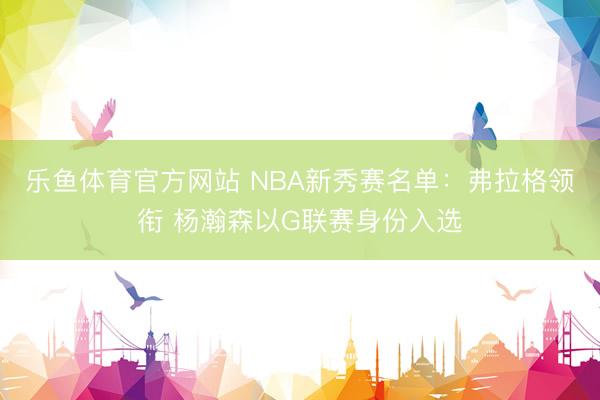 乐鱼体育官方网站 NBA新秀赛名单：弗拉格领衔 杨瀚森以G联赛身份入选