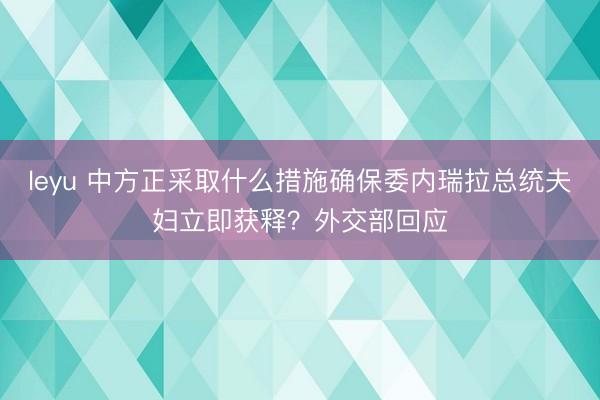 leyu 中方正采取什么措施确保委内瑞拉总统夫妇立即获释？外交部回应