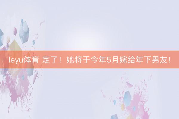 leyu体育 定了！她将于今年5月嫁给年下男友！