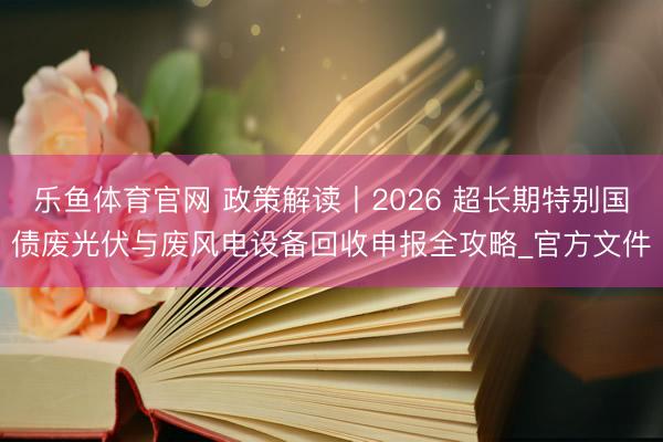 乐鱼体育官网 政策解读丨2026 超长期特别国债废光伏与废风电设备回收申报全攻略_官方文件