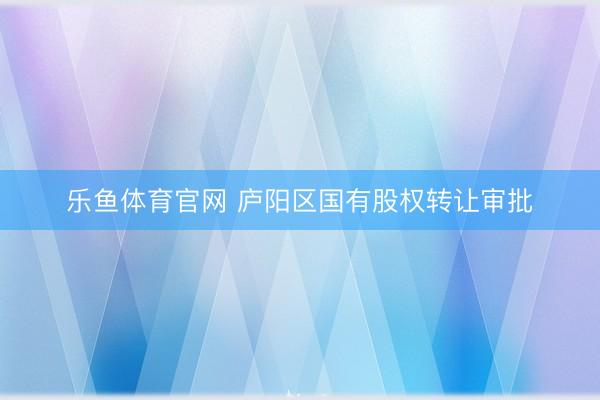 乐鱼体育官网 庐阳区国有股权转让审批