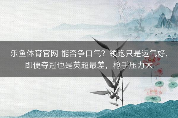 乐鱼体育官网 能否争口气？领跑只是运气好，即便夺冠也是英超最差，枪手压力大