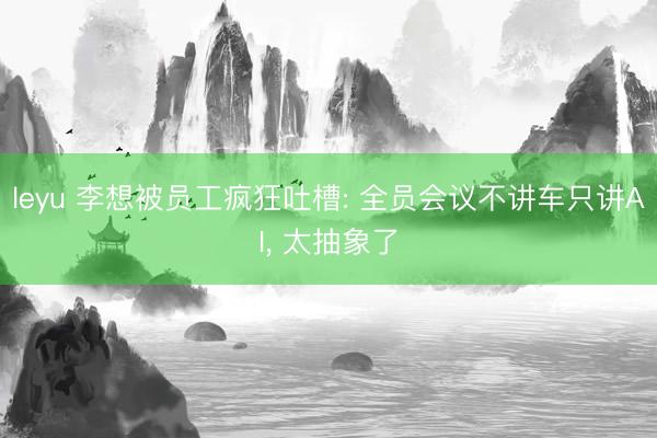 leyu 李想被员工疯狂吐槽: 全员会议不讲车只讲AI, 太抽象了