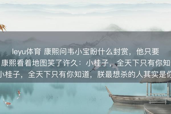 leyu体育 康熙问韦小宝盼什么封赏，他只要了一个不起眼的通吃岛。康熙看着地图笑了许久：小桂子，全天下只有你知道，朕最想杀的人其实是你