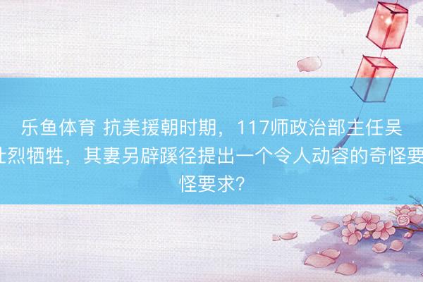 乐鱼体育 抗美援朝时期，117师政治部主任吴书壮烈牺牲，其妻另辟蹊径提出一个令人动容的奇怪要求？