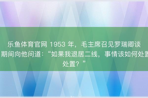 乐鱼体育官网 1953 年，毛主席召见罗瑞卿谈话，期间向他问道：“如果我退居二线，事情该如何处置？”
