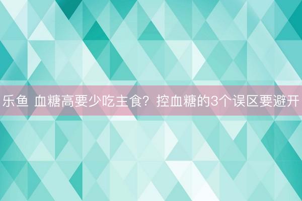 乐鱼 血糖高要少吃主食？控血糖的3个误区要避开