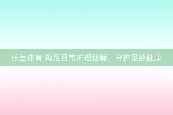 乐鱼体育 糖足日常护理秘籍，守护足部健康