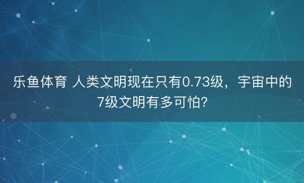 乐鱼体育 人类文明现在只有0.73级，宇宙中的7级文明有多可怕？