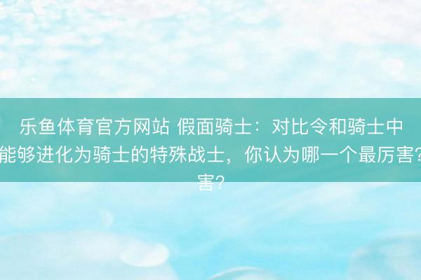 乐鱼体育官方网站 假面骑士：对比令和骑士中能够进化为骑士的特殊战士，你认为哪一个最厉害？