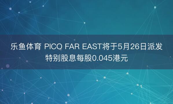 乐鱼体育 PICO FAR EAST将于5月26日派发特别股息每股0.045港元