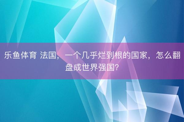 乐鱼体育 法国，一个几乎烂到根的国家，怎么翻盘成世界强国？
