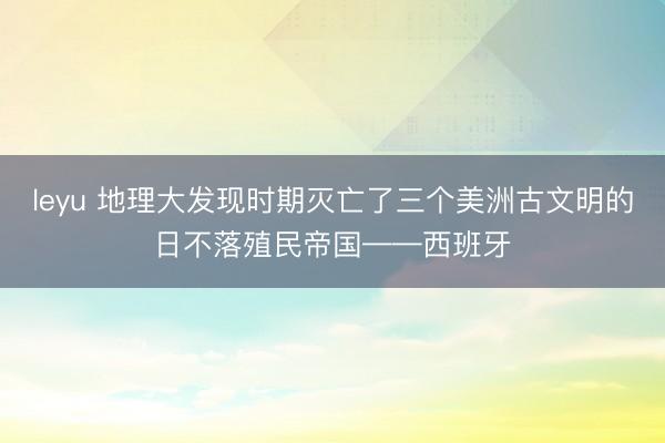 leyu 地理大发现时期灭亡了三个美洲古文明的日不落殖民帝国——西班牙