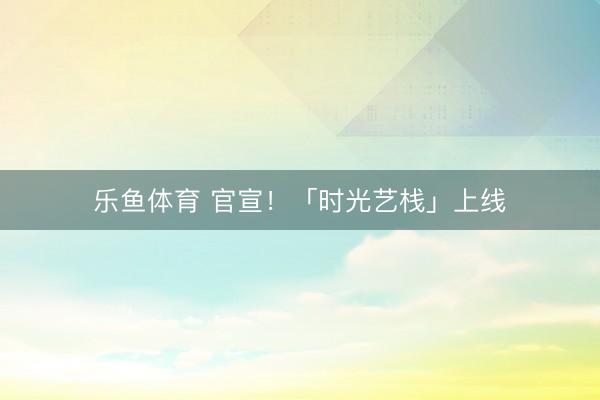 乐鱼体育 官宣！「时光艺栈」上线