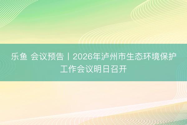 乐鱼 会议预告丨2026年泸州市生态环境保护工作会议明日召开
