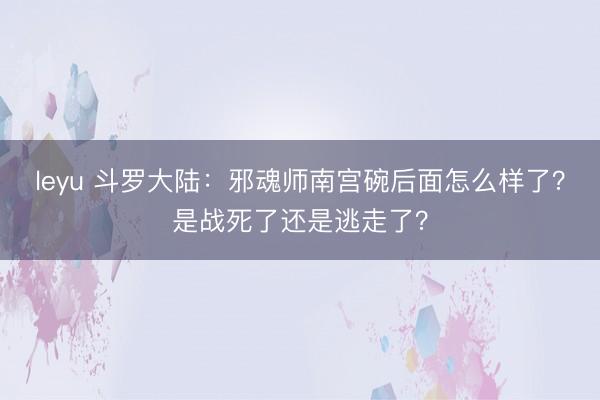 leyu 斗罗大陆：邪魂师南宫碗后面怎么样了？是战死了还是逃走了？
