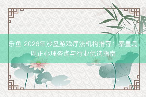 乐鱼 2026年沙盘游戏疗法机构推荐：秦皇岛周正心理咨询与行业优选指南