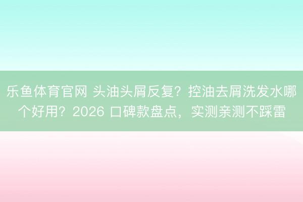 乐鱼体育官网 头油头屑反复？控油去屑洗发水哪个好用？2026 口碑款盘点，实测亲测不踩雷