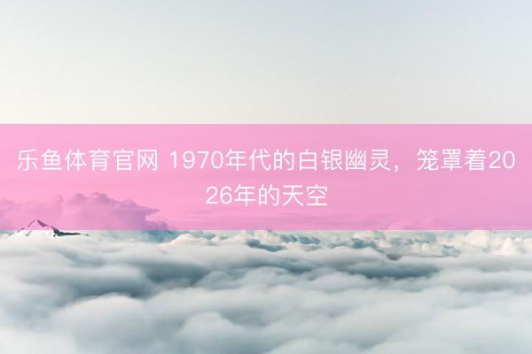 乐鱼体育官网 1970年代的白银幽灵，笼罩着2026年的天空